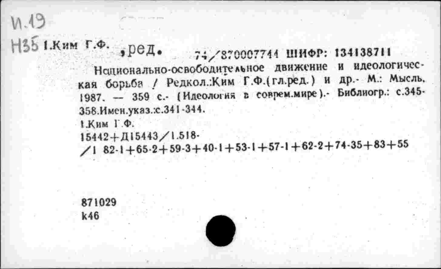 ﻿н. Ь 1.КИМ Г.Ф. эред. 74^870007744 ШИФР: 134138711
Национально-освободительное движение и идеологическая борьба / Редкол.:Ким Г.ФДгл.ред.) и др.- М.: Мысль. [987. — 359 с.- (Идеология в соврем.миреБиблиогр.: с.345-358.Имен.указ.:с.341-344.
».Ким ГФ.
15442+Д15443/1.518-
/\ 82-1+65-2+59-3+40-1+53-1+57-1 +62-2+74-35+83+55
871029 к46